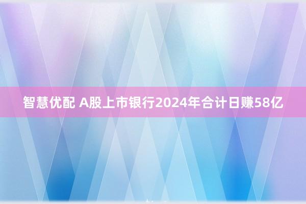 智慧优配 A股上市银行2024年合计日赚58亿