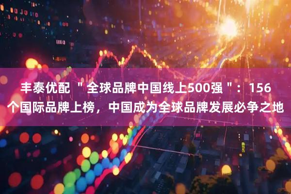 丰泰优配 ＂全球品牌中国线上500强＂：156个国际品牌上榜，中国成为全球品牌发展必争之地