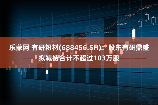 乐蒙网 有研粉材(688456.SH)：股东有研鼎盛拟减持合计不超过103万股