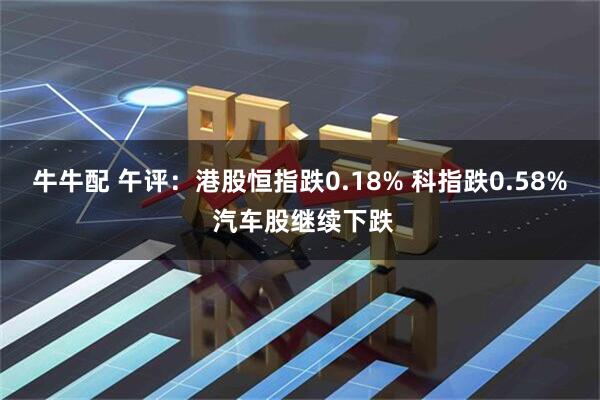 牛牛配 午评：港股恒指跌0.18% 科指跌0.58% 汽车股继续下跌
