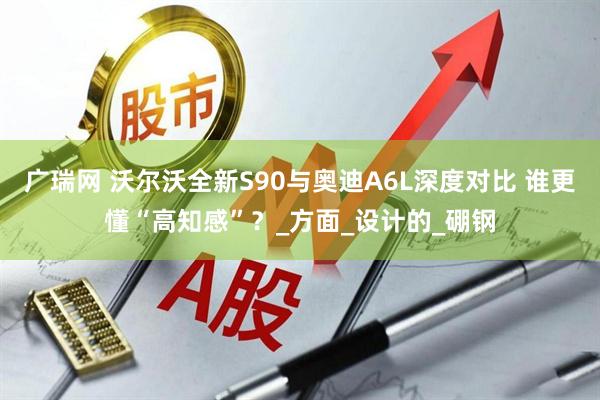 广瑞网 沃尔沃全新S90与奥迪A6L深度对比 谁更懂“高知感”？_方面_设计的_硼钢