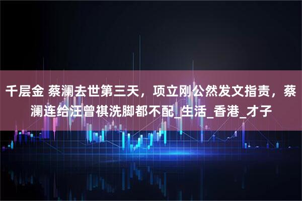 千层金 蔡澜去世第三天，项立刚公然发文指责，蔡澜连给汪曾祺洗脚都不配_生活_香港_才子