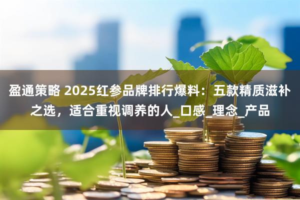 盈通策略 2025红参品牌排行爆料：五款精质滋补之选，适合重视调养的人_口感_理念_产品