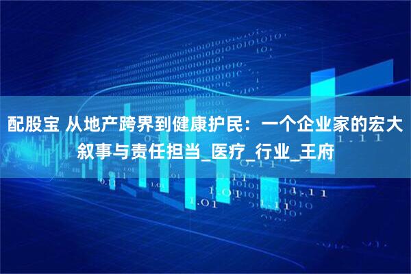 配股宝 从地产跨界到健康护民：一个企业家的宏大叙事与责任担当_医疗_行业_王府