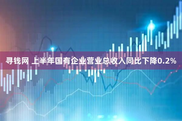 寻钱网 上半年国有企业营业总收入同比下降0.2%