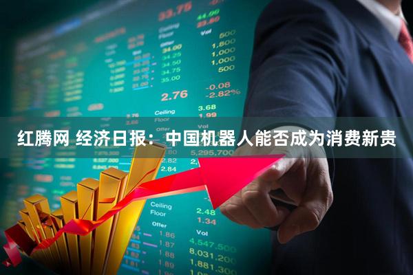 红腾网 经济日报：中国机器人能否成为消费新贵