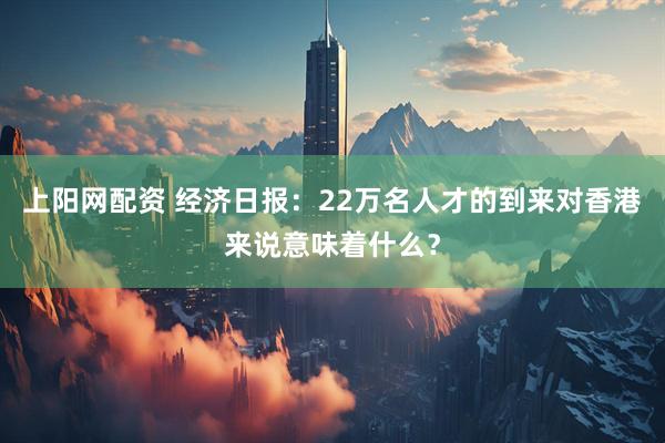 上阳网配资 经济日报：22万名人才的到来对香港来说意味着什么？