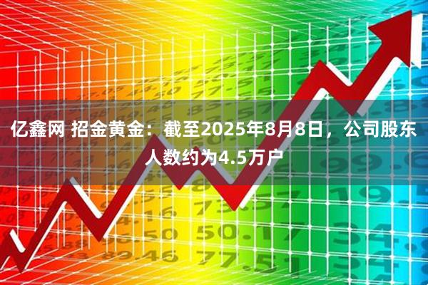 亿鑫网 招金黄金：截至2025年8月8日，公司股东人数约为4.5万户