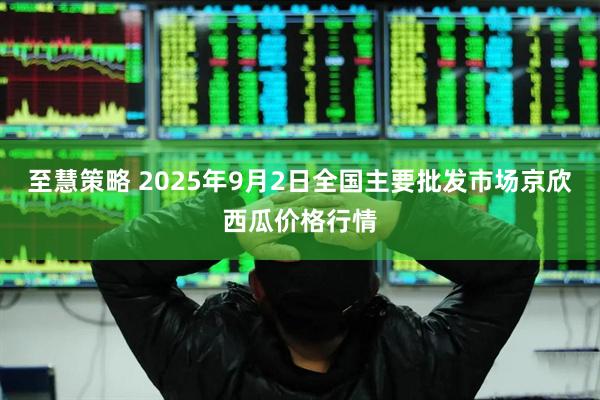 至慧策略 2025年9月2日全国主要批发市场京欣西瓜价格行情