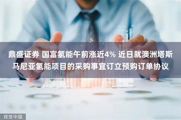 鼎盛证券 国富氢能午前涨近4% 近日就澳洲塔斯马尼亚氢能项目的采购事宜订立预购订单协议