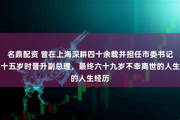 名鼎配资 曾在上海深耕四十余载并担任市委书记，六十五岁时晋升副总理，最终六十九岁不幸离世的人生经历